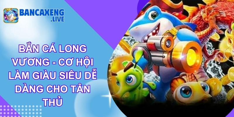 Bắn Cá Long Vương - Cơ Hội Làm Giàu Siêu Dễ Dàng Cho Tân Thủ